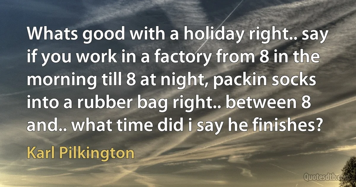 Whats good with a holiday right.. say if you work in a factory from 8 in the morning till 8 at night, packin socks into a rubber bag right.. between 8 and.. what time did i say he finishes? (Karl Pilkington)