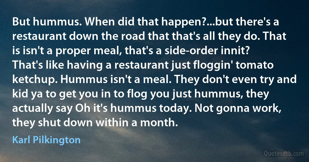 But hummus. When did that happen?...but there's a restaurant down the road that that's all they do. That is isn't a proper meal, that's a side-order innit? That's like having a restaurant just floggin' tomato ketchup. Hummus isn't a meal. They don't even try and kid ya to get you in to flog you just hummus, they actually say Oh it's hummus today. Not gonna work, they shut down within a month. (Karl Pilkington)