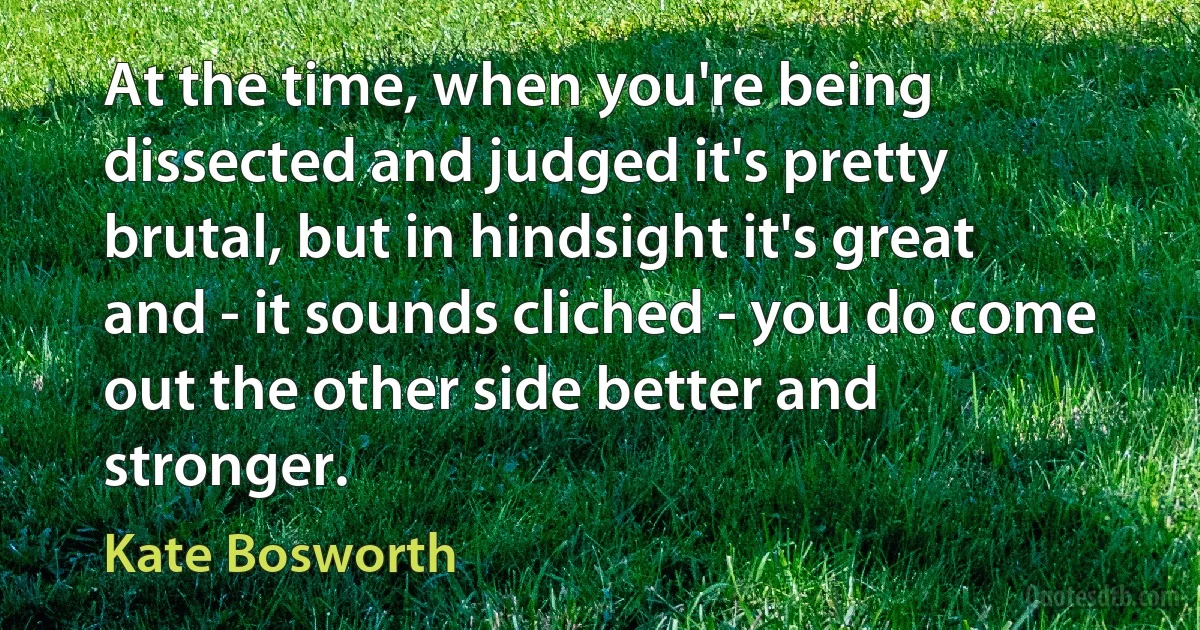 At the time, when you're being dissected and judged it's pretty brutal, but in hindsight it's great and - it sounds cliched - you do come out the other side better and stronger. (Kate Bosworth)