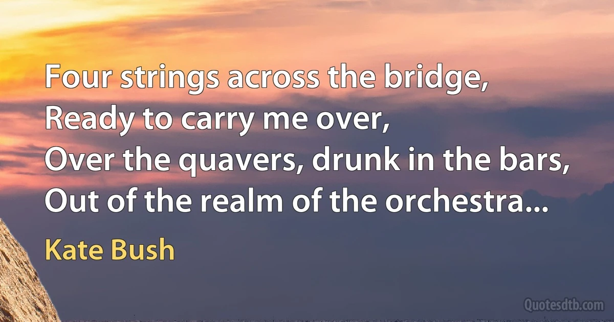 Four strings across the bridge,
Ready to carry me over,
Over the quavers, drunk in the bars,
Out of the realm of the orchestra... (Kate Bush)