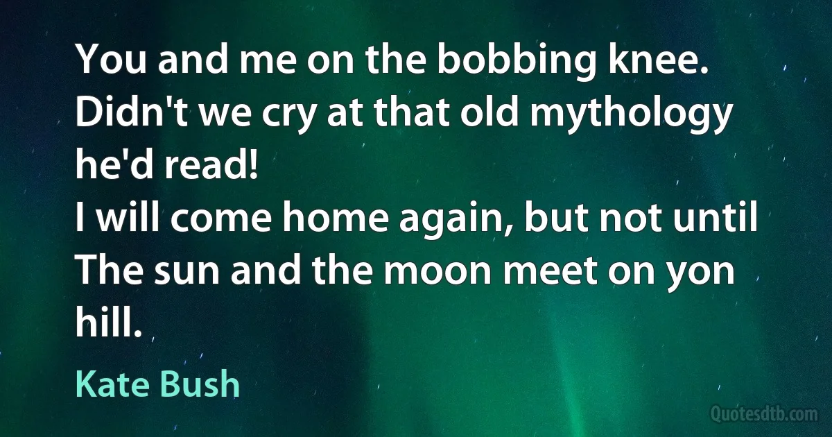 You and me on the bobbing knee.
Didn't we cry at that old mythology he'd read!
I will come home again, but not until
The sun and the moon meet on yon hill. (Kate Bush)