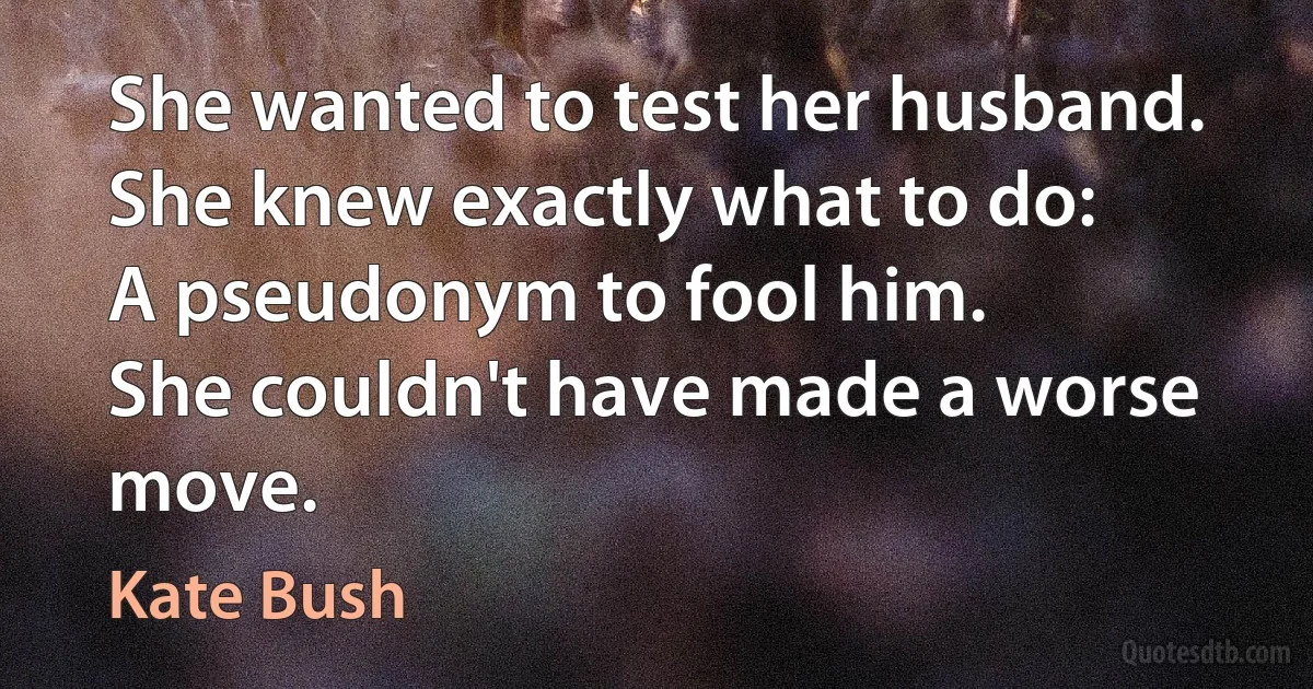 She wanted to test her husband.
She knew exactly what to do:
A pseudonym to fool him.
She couldn't have made a worse move. (Kate Bush)