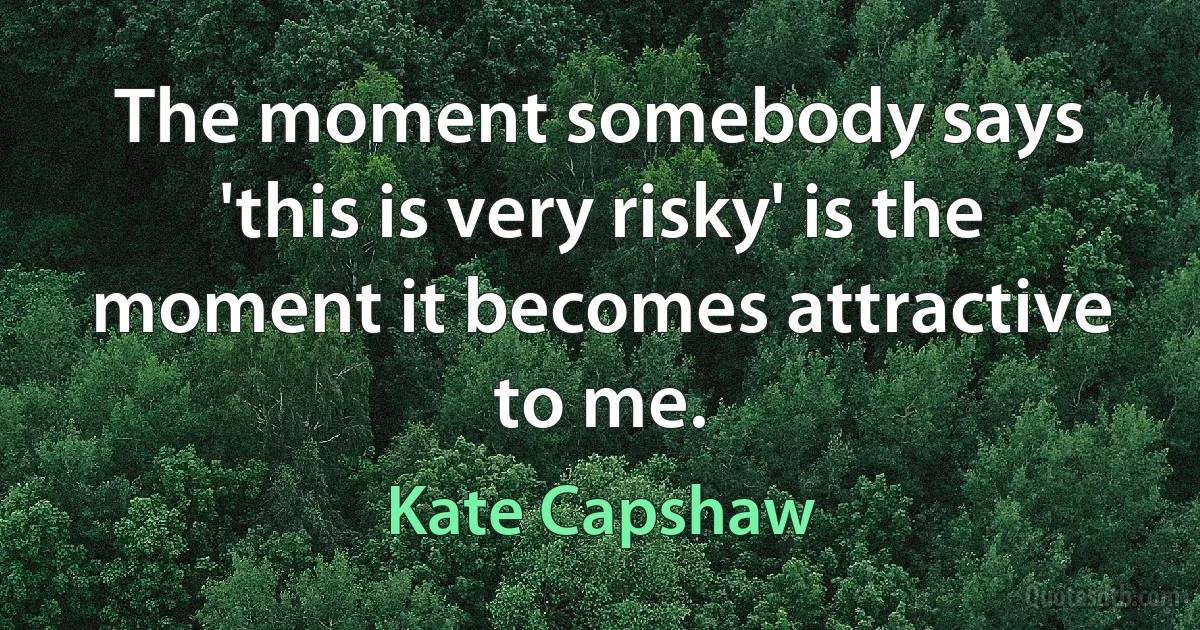 The moment somebody says 'this is very risky' is the moment it becomes attractive to me. (Kate Capshaw)