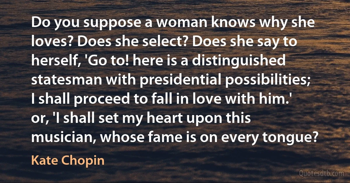 Do you suppose a woman knows why she loves? Does she select? Does she say to herself, 'Go to! here is a distinguished statesman with presidential possibilities; I shall proceed to fall in love with him.' or, 'I shall set my heart upon this musician, whose fame is on every tongue? (Kate Chopin)