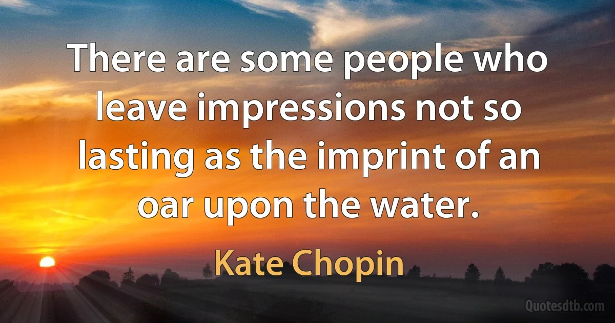 There are some people who leave impressions not so lasting as the imprint of an oar upon the water. (Kate Chopin)