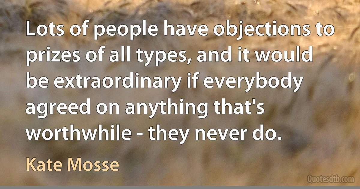 Lots of people have objections to prizes of all types, and it would be extraordinary if everybody agreed on anything that's worthwhile - they never do. (Kate Mosse)