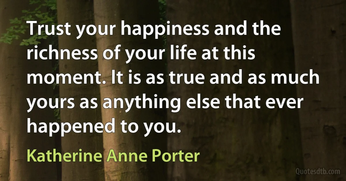 Trust your happiness and the richness of your life at this moment. It is as true and as much yours as anything else that ever happened to you. (Katherine Anne Porter)