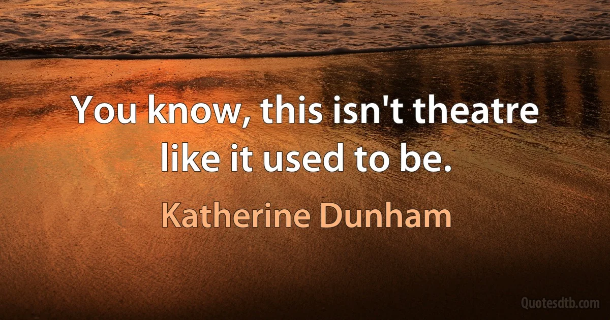 You know, this isn't theatre like it used to be. (Katherine Dunham)