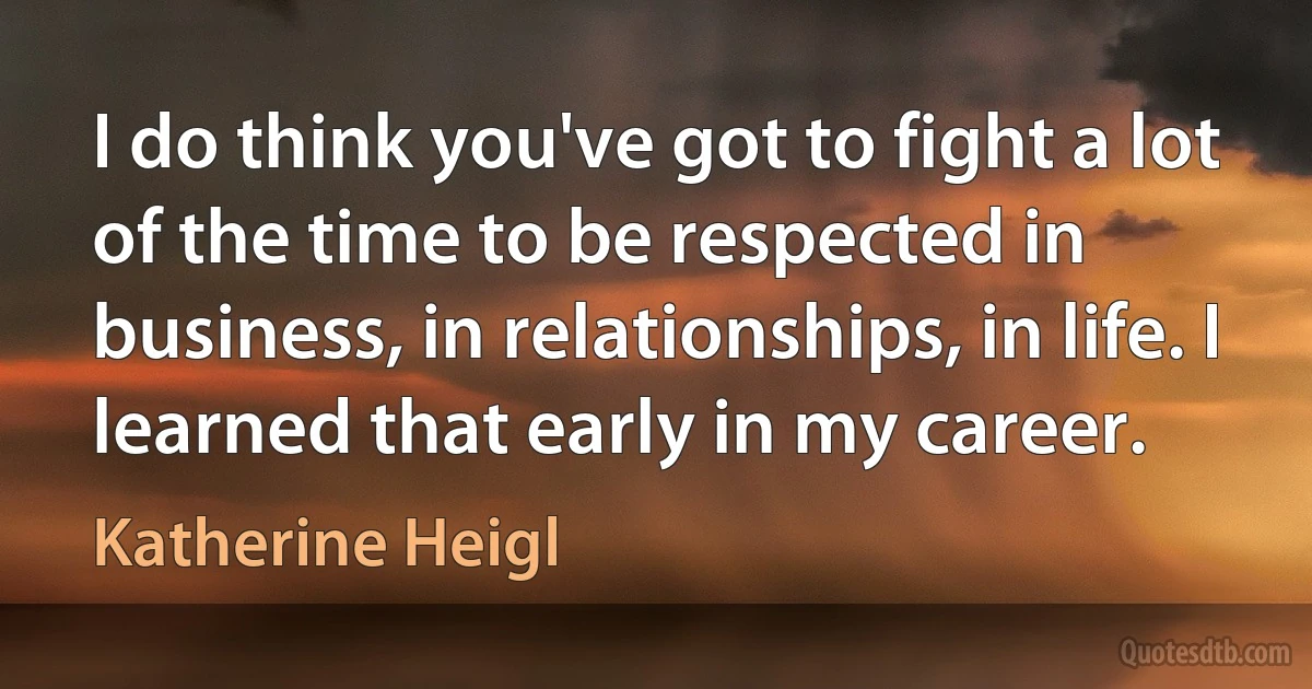 I do think you've got to fight a lot of the time to be respected in business, in relationships, in life. I learned that early in my career. (Katherine Heigl)