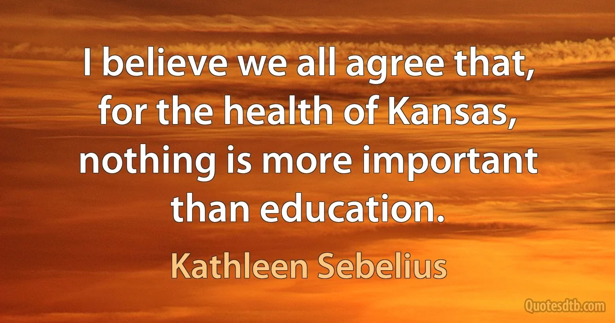 I believe we all agree that, for the health of Kansas, nothing is more important than education. (Kathleen Sebelius)