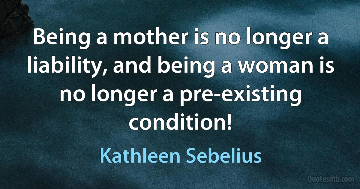 Being a mother is no longer a liability, and being a woman is no longer a pre-existing condition! (Kathleen Sebelius)