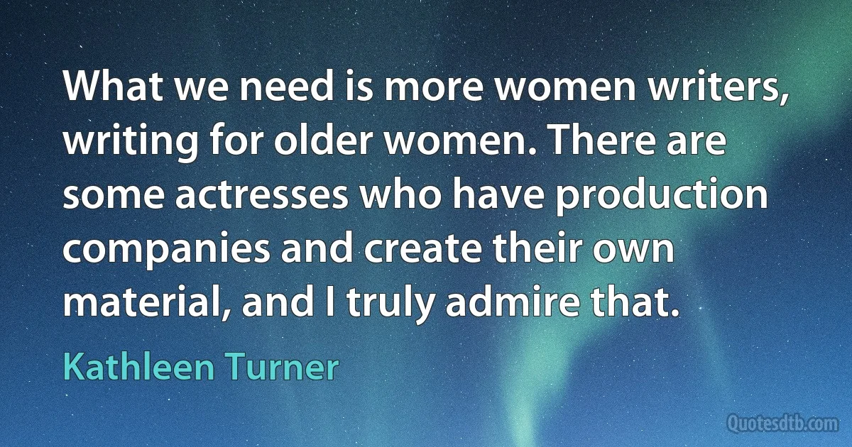 What we need is more women writers, writing for older women. There are some actresses who have production companies and create their own material, and I truly admire that. (Kathleen Turner)