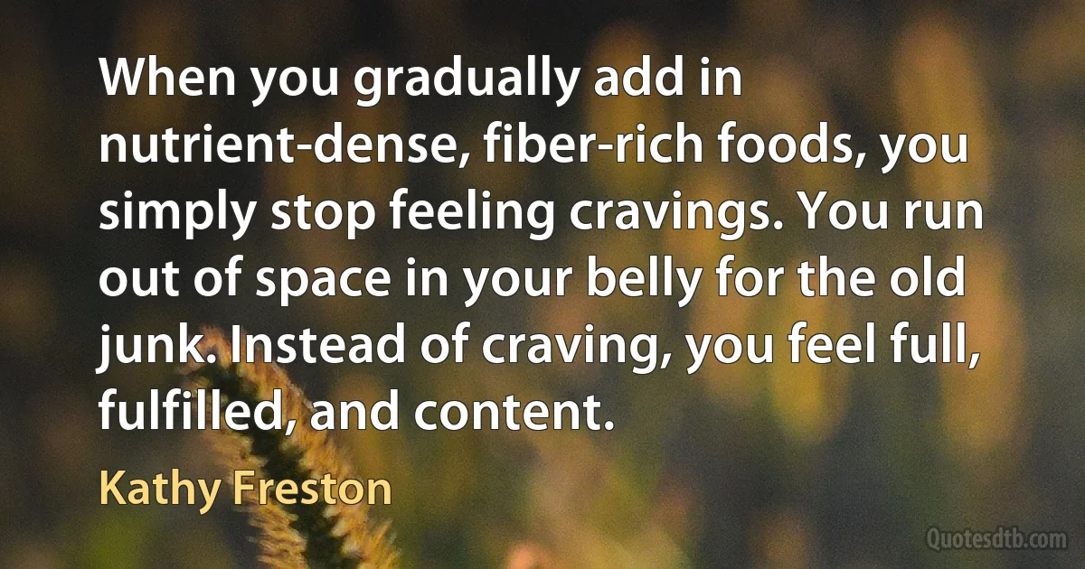 When you gradually add in nutrient-dense, fiber-rich foods, you simply stop feeling cravings. You run out of space in your belly for the old junk. Instead of craving, you feel full, fulfilled, and content. (Kathy Freston)