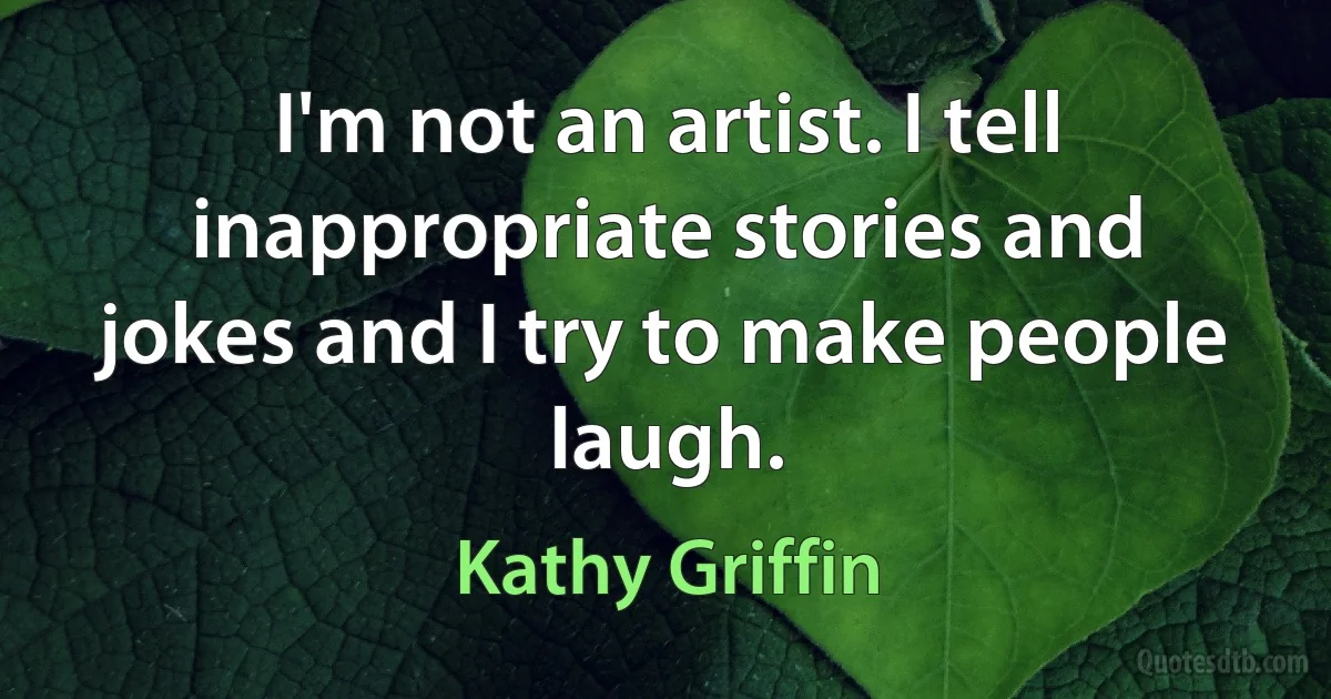 I'm not an artist. I tell inappropriate stories and jokes and I try to make people laugh. (Kathy Griffin)