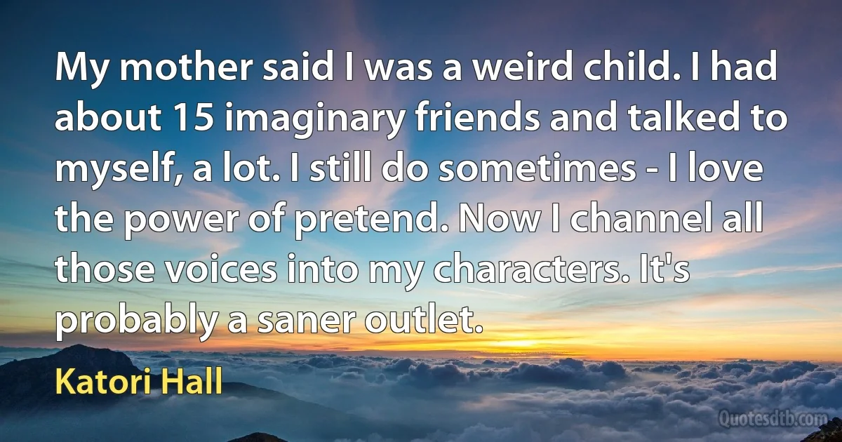 My mother said I was a weird child. I had about 15 imaginary friends and talked to myself, a lot. I still do sometimes - I love the power of pretend. Now I channel all those voices into my characters. It's probably a saner outlet. (Katori Hall)