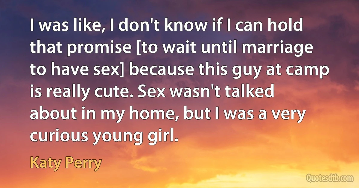 I was like, I don't know if I can hold that promise [to wait until marriage to have sex] because this guy at camp is really cute. Sex wasn't talked about in my home, but I was a very curious young girl. (Katy Perry)