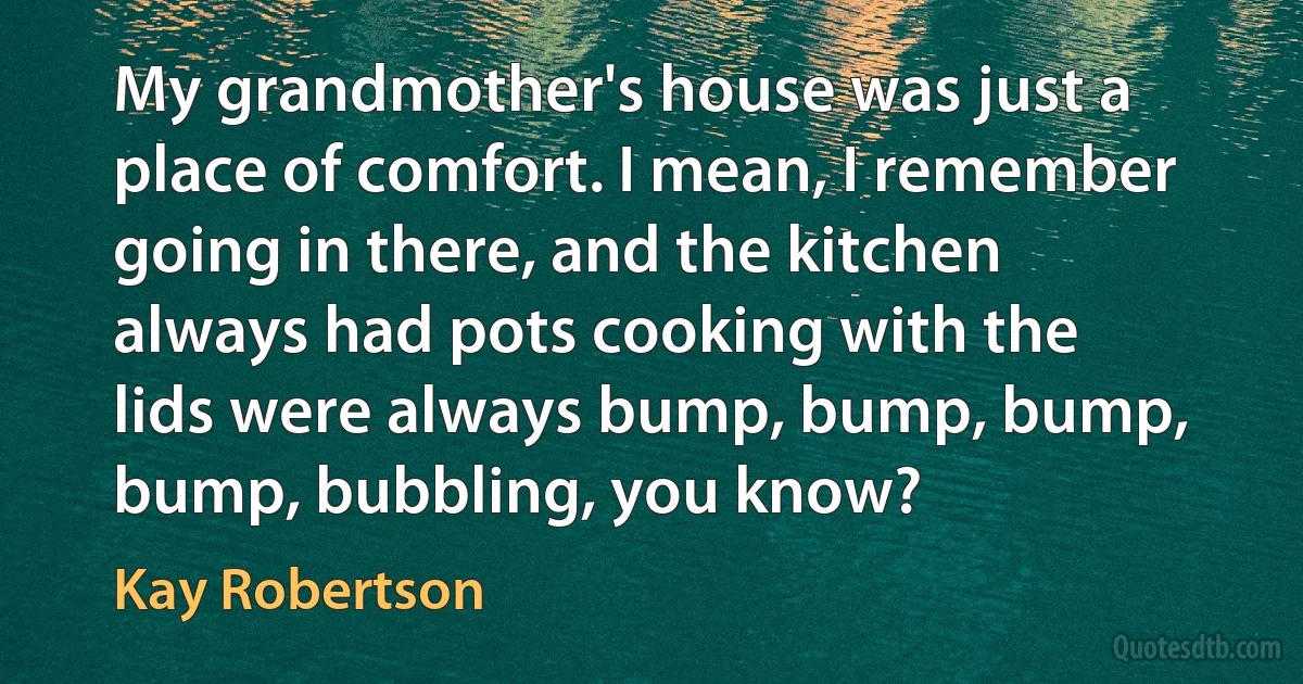 My grandmother's house was just a place of comfort. I mean, I remember going in there, and the kitchen always had pots cooking with the lids were always bump, bump, bump, bump, bubbling, you know? (Kay Robertson)