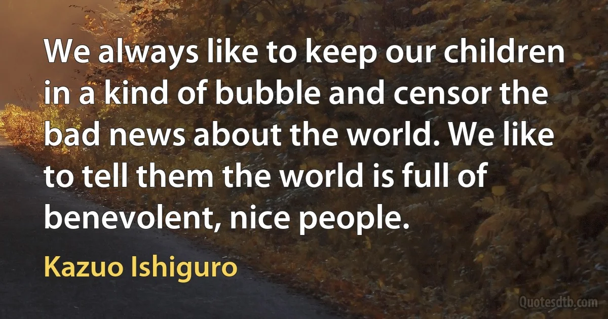 We always like to keep our children in a kind of bubble and censor the bad news about the world. We like to tell them the world is full of benevolent, nice people. (Kazuo Ishiguro)