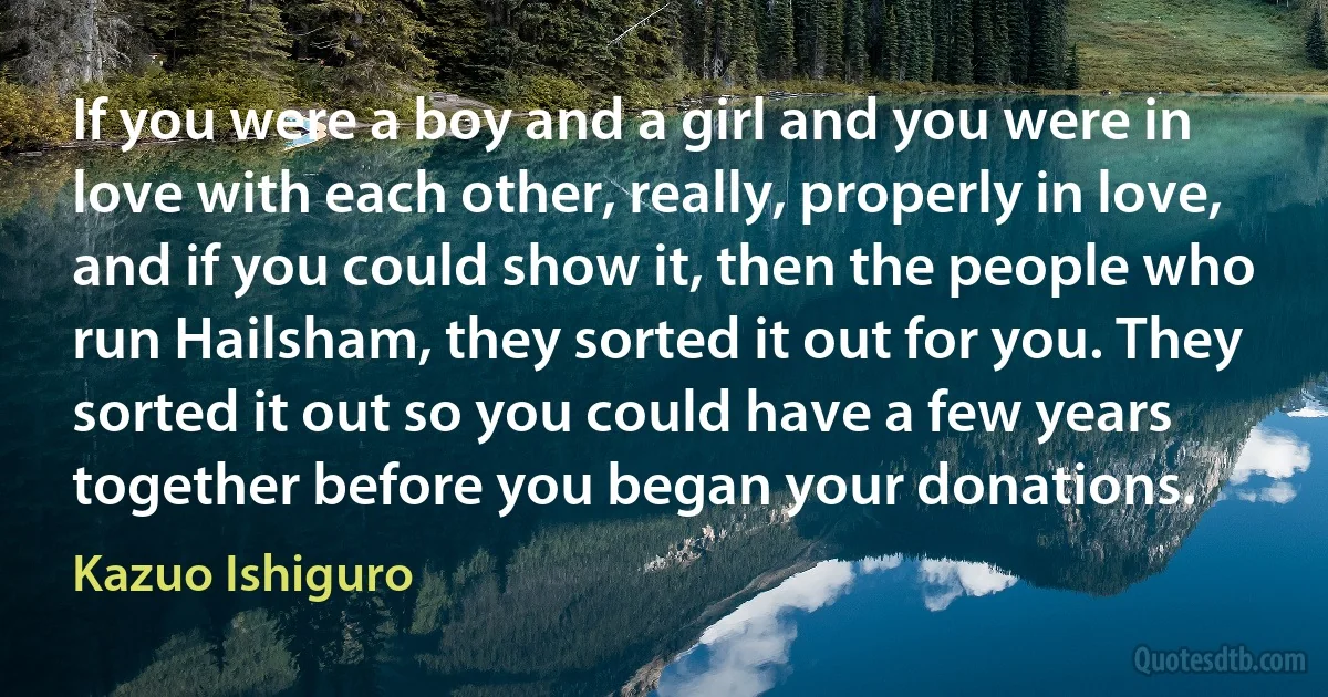 If you were a boy and a girl and you were in love with each other, really, properly in love, and if you could show it, then the people who run Hailsham, they sorted it out for you. They sorted it out so you could have a few years together before you began your donations. (Kazuo Ishiguro)