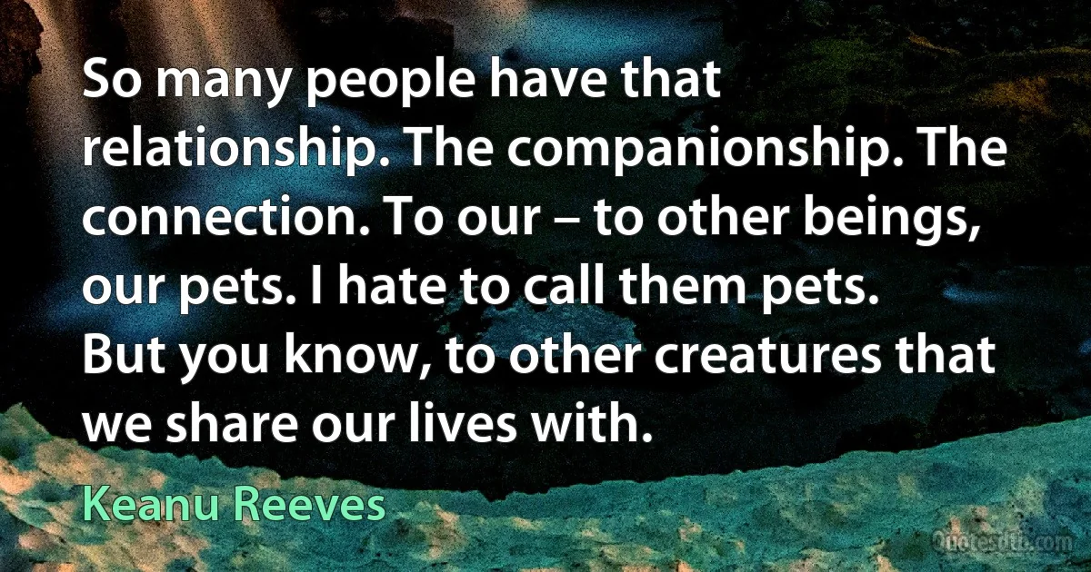 So many people have that relationship. The companionship. The connection. To our – to other beings, our pets. I hate to call them pets. But you know, to other creatures that we share our lives with. (Keanu Reeves)