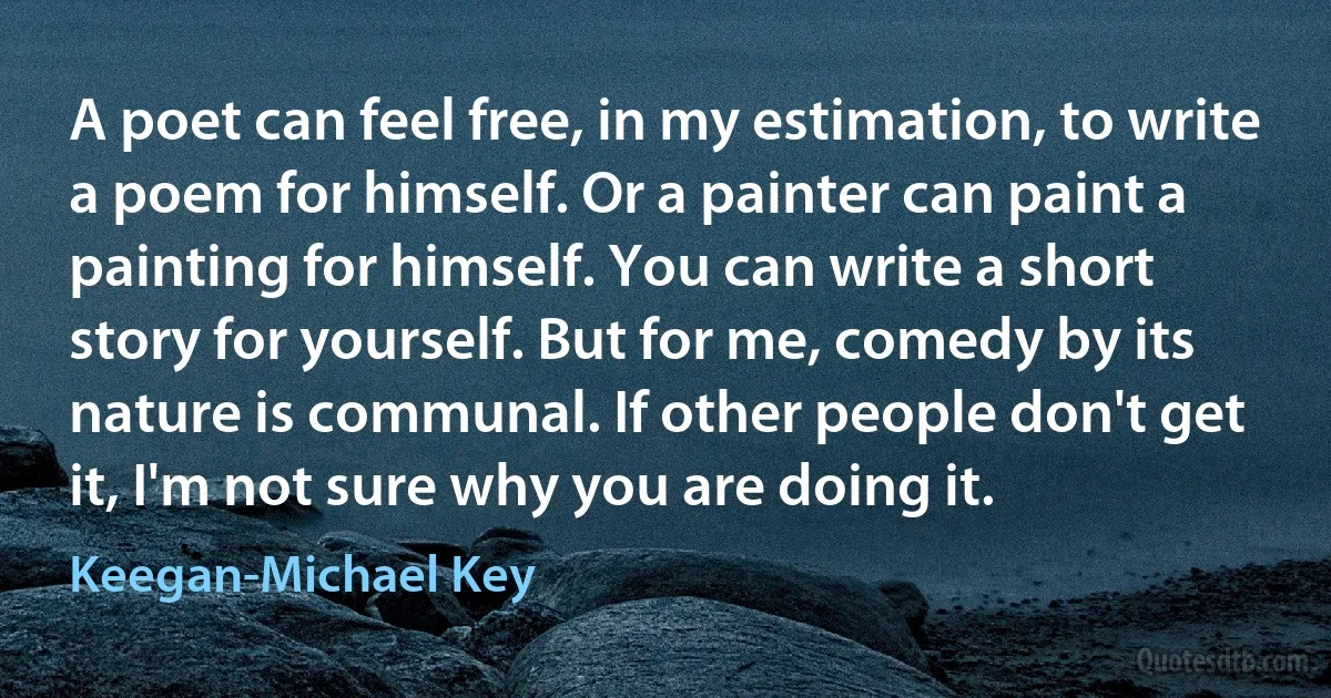 A poet can feel free, in my estimation, to write a poem for himself. Or a painter can paint a painting for himself. You can write a short story for yourself. But for me, comedy by its nature is communal. If other people don't get it, I'm not sure why you are doing it. (Keegan-Michael Key)