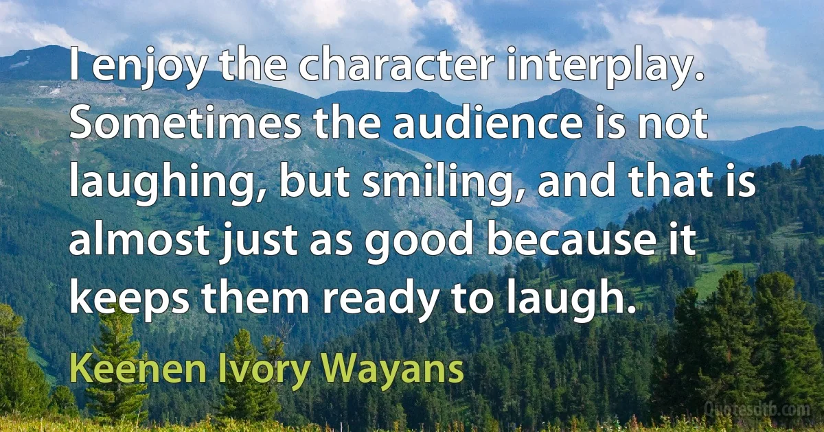 I enjoy the character interplay. Sometimes the audience is not laughing, but smiling, and that is almost just as good because it keeps them ready to laugh. (Keenen Ivory Wayans)