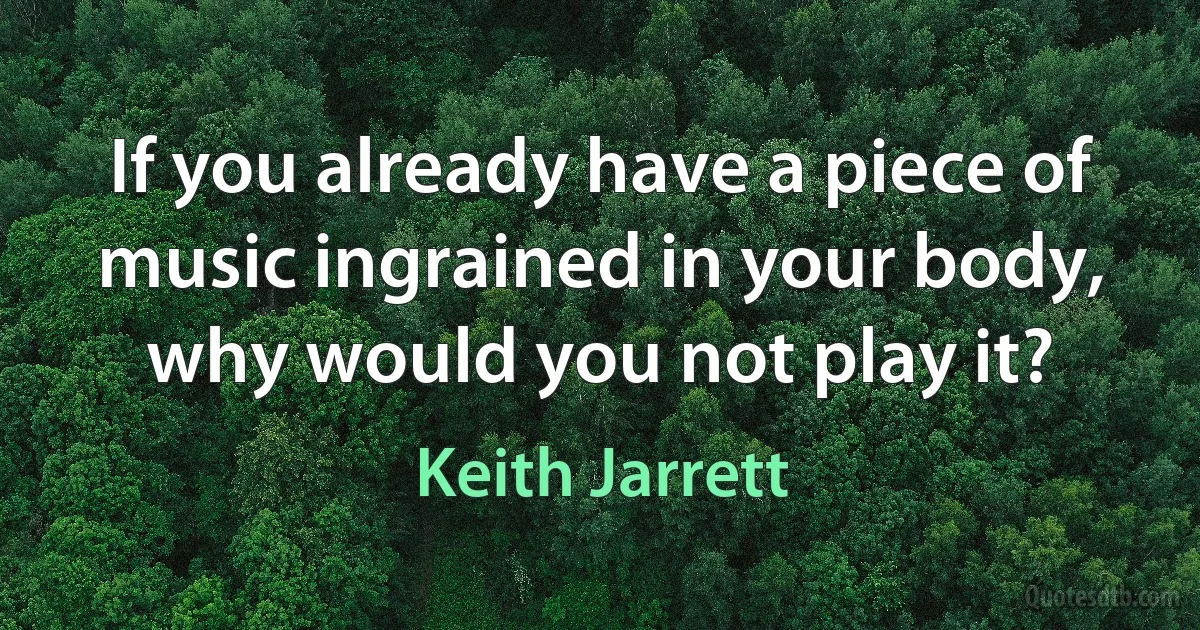 If you already have a piece of music ingrained in your body, why would you not play it? (Keith Jarrett)