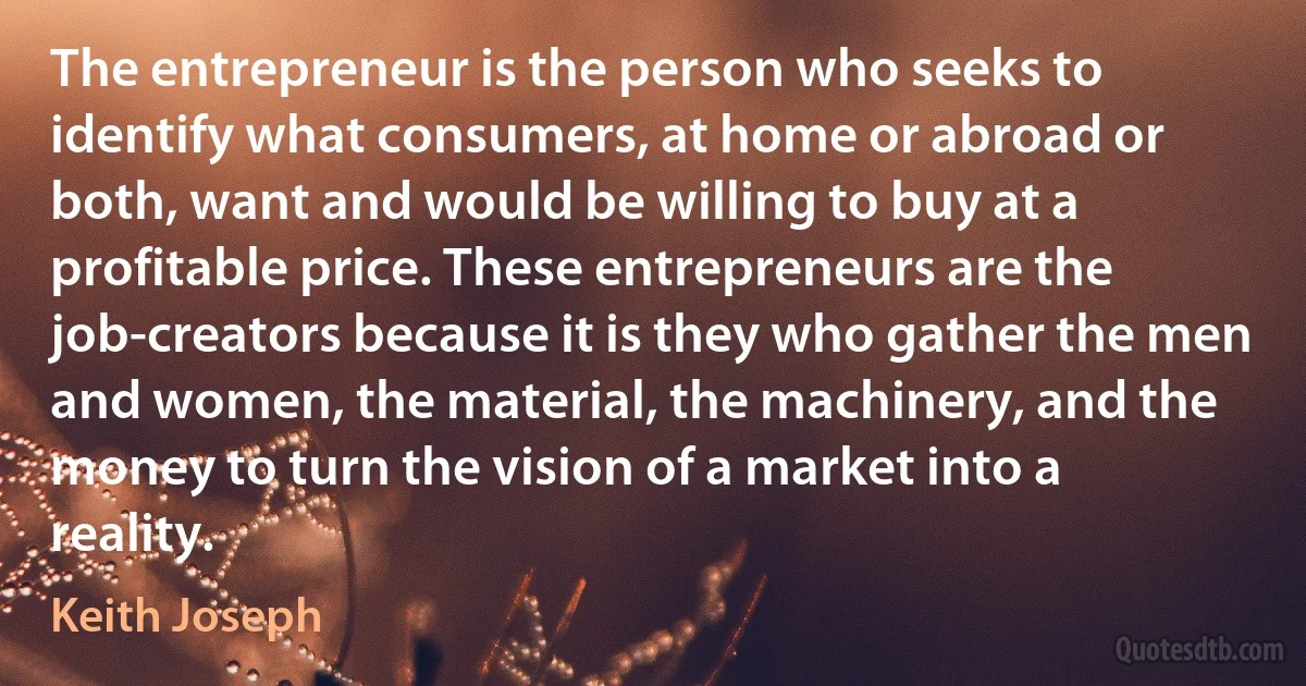 The entrepreneur is the person who seeks to identify what consumers, at home or abroad or both, want and would be willing to buy at a profitable price. These entrepreneurs are the job-creators because it is they who gather the men and women, the material, the machinery, and the money to turn the vision of a market into a reality. (Keith Joseph)