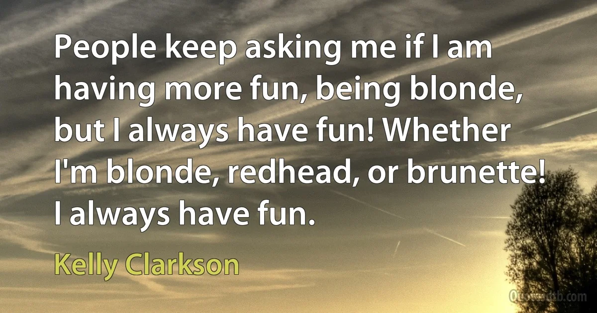 People keep asking me if I am having more fun, being blonde, but I always have fun! Whether I'm blonde, redhead, or brunette! I always have fun. (Kelly Clarkson)