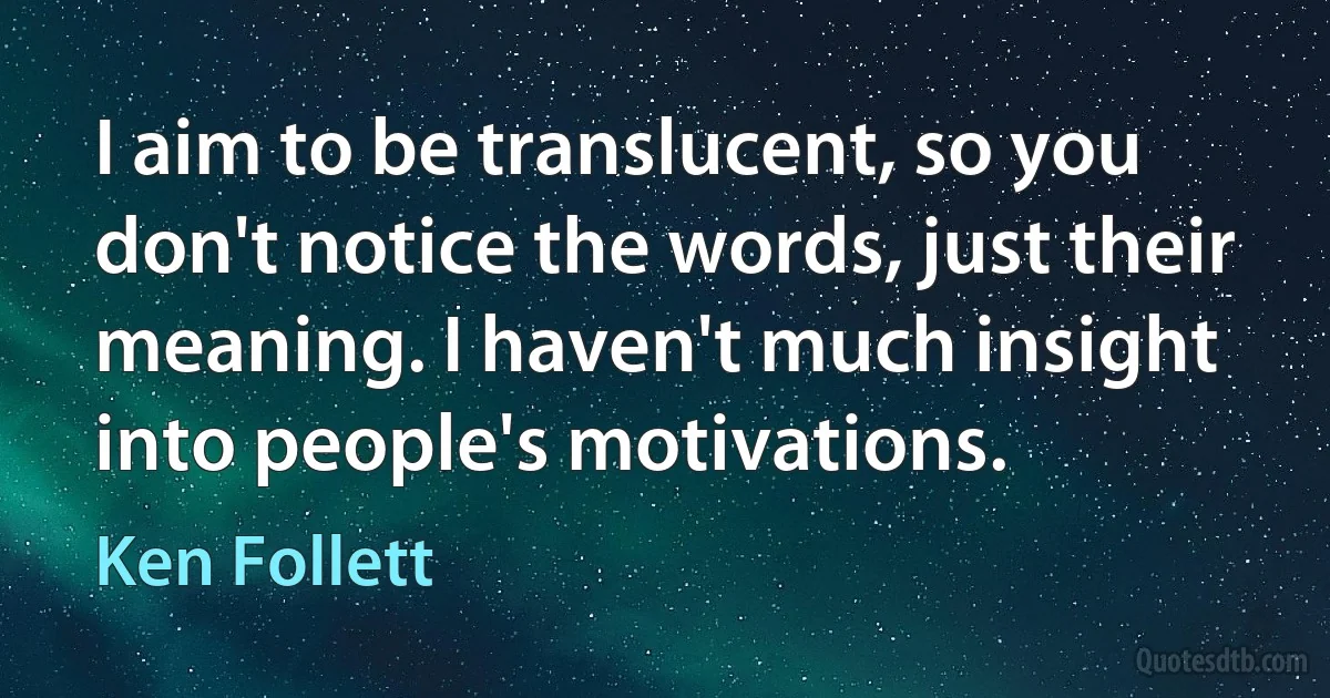 I aim to be translucent, so you don't notice the words, just their meaning. I haven't much insight into people's motivations. (Ken Follett)