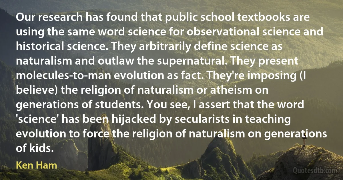 Our research has found that public school textbooks are using the same word science for observational science and historical science. They arbitrarily define science as naturalism and outlaw the supernatural. They present molecules-to-man evolution as fact. They're imposing (I believe) the religion of naturalism or atheism on generations of students. You see, I assert that the word 'science' has been hijacked by secularists in teaching evolution to force the religion of naturalism on generations of kids. (Ken Ham)