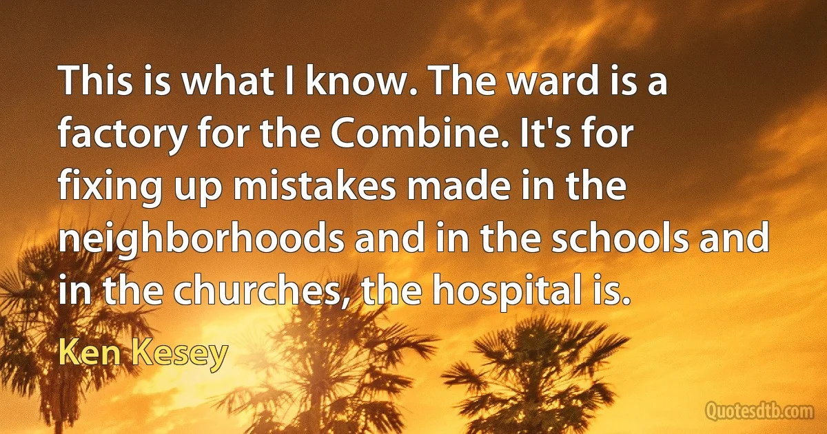 This is what I know. The ward is a factory for the Combine. It's for fixing up mistakes made in the neighborhoods and in the schools and in the churches, the hospital is. (Ken Kesey)