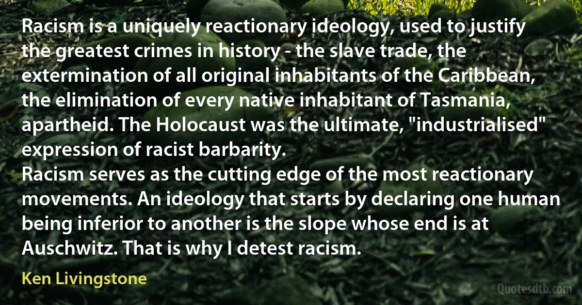 Racism is a uniquely reactionary ideology, used to justify the greatest crimes in history - the slave trade, the extermination of all original inhabitants of the Caribbean, the elimination of every native inhabitant of Tasmania, apartheid. The Holocaust was the ultimate, "industrialised" expression of racist barbarity.
Racism serves as the cutting edge of the most reactionary movements. An ideology that starts by declaring one human being inferior to another is the slope whose end is at Auschwitz. That is why I detest racism. (Ken Livingstone)