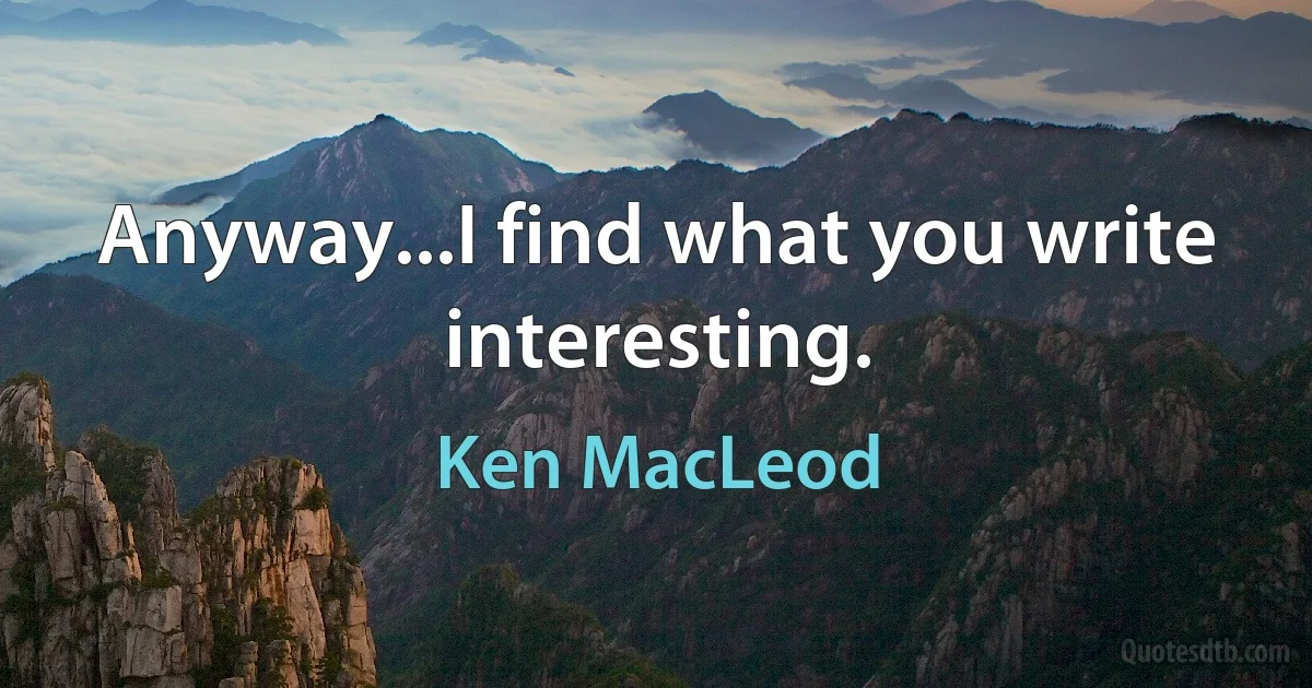 Anyway...I find what you write interesting. (Ken MacLeod)