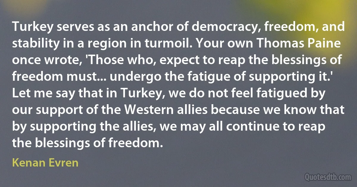 Turkey serves as an anchor of democracy, freedom, and stability in a region in turmoil. Your own Thomas Paine once wrote, 'Those who, expect to reap the blessings of freedom must... undergo the fatigue of supporting it.' Let me say that in Turkey, we do not feel fatigued by our support of the Western allies because we know that by supporting the allies, we may all continue to reap the blessings of freedom. (Kenan Evren)