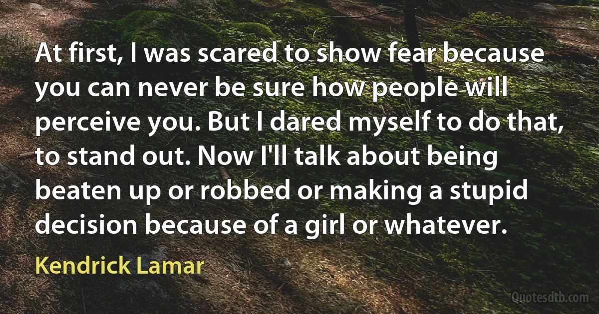 At first, I was scared to show fear because you can never be sure how people will perceive you. But I dared myself to do that, to stand out. Now I'll talk about being beaten up or robbed or making a stupid decision because of a girl or whatever. (Kendrick Lamar)