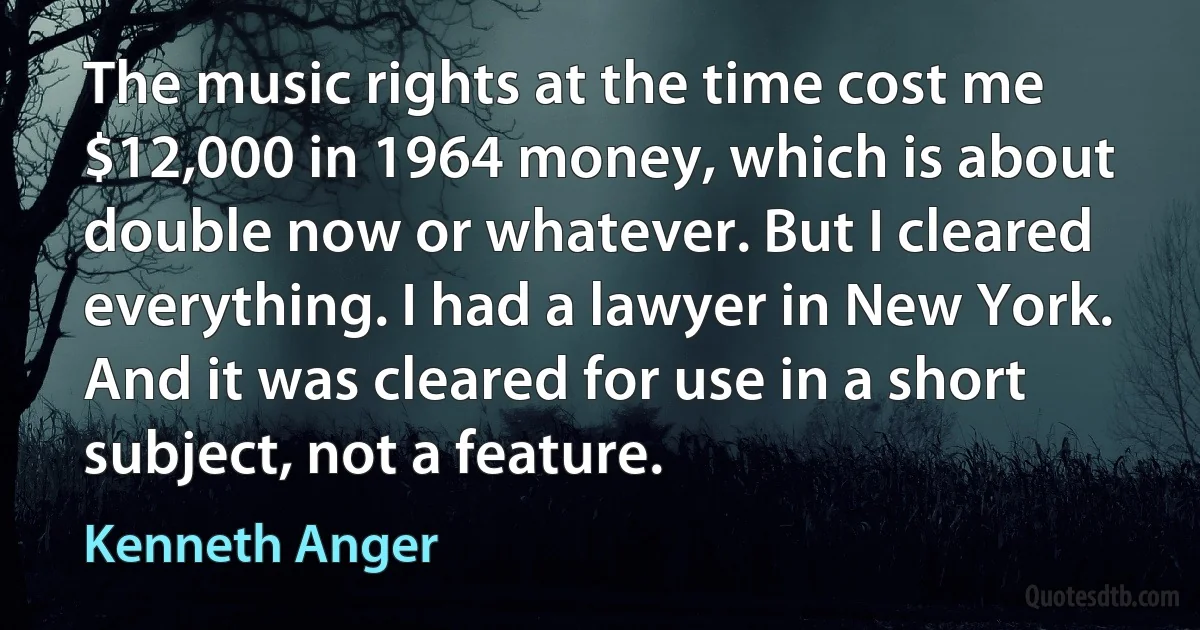 The music rights at the time cost me $12,000 in 1964 money, which is about double now or whatever. But I cleared everything. I had a lawyer in New York. And it was cleared for use in a short subject, not a feature. (Kenneth Anger)