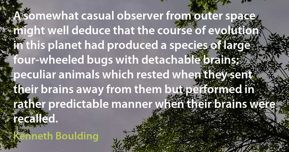 A somewhat casual observer from outer space might well deduce that the course of evolution in this planet had produced a species of large four-wheeled bugs with detachable brains; peculiar animals which rested when they sent their brains away from them but performed in rather predictable manner when their brains were recalled. (Kenneth Boulding)