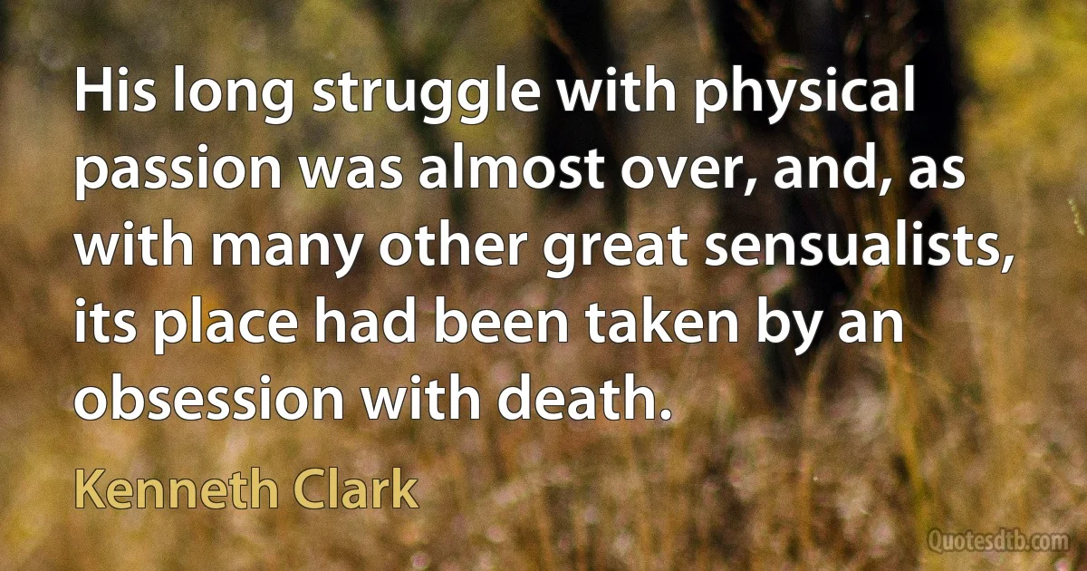 His long struggle with physical passion was almost over, and, as with many other great sensualists, its place had been taken by an obsession with death. (Kenneth Clark)