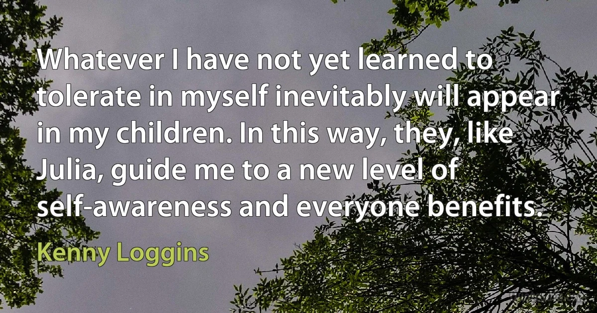 Whatever I have not yet learned to tolerate in myself inevitably will appear in my children. In this way, they, like Julia, guide me to a new level of self-awareness and everyone benefits. (Kenny Loggins)