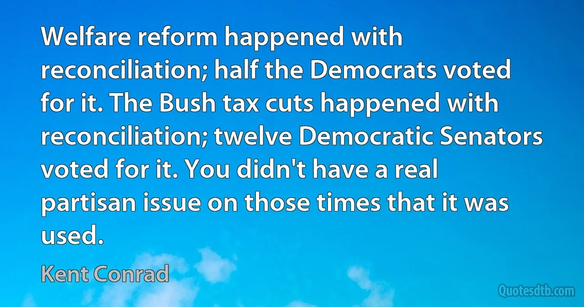 Welfare reform happened with reconciliation; half the Democrats voted for it. The Bush tax cuts happened with reconciliation; twelve Democratic Senators voted for it. You didn't have a real partisan issue on those times that it was used. (Kent Conrad)