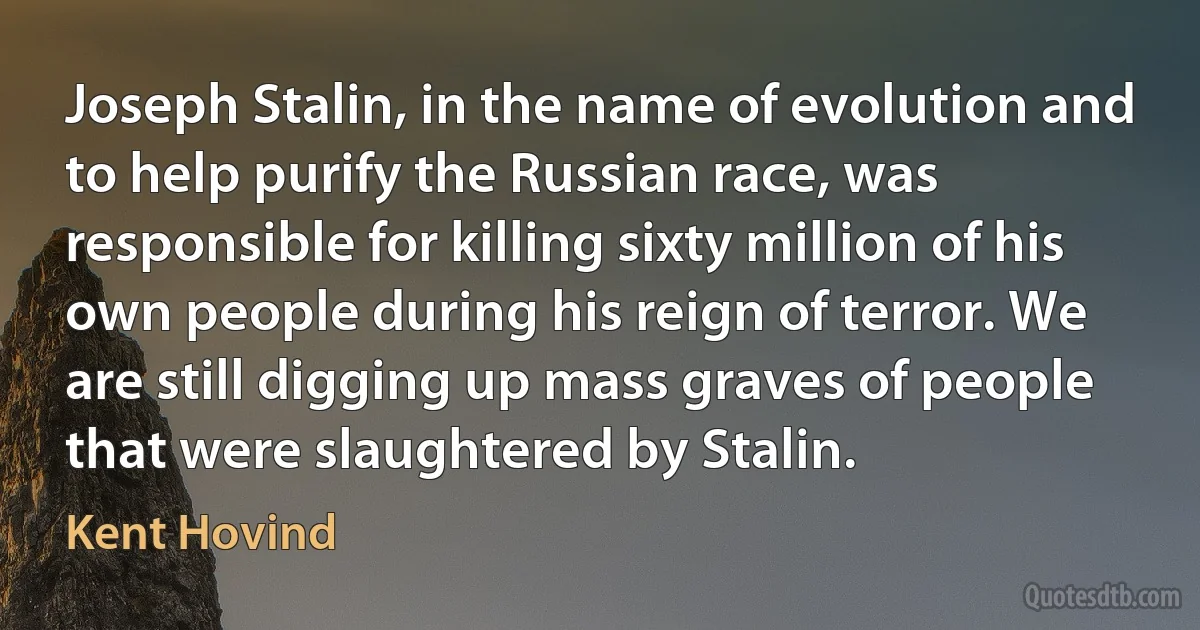 Joseph Stalin, in the name of evolution and to help purify the Russian race, was responsible for killing sixty million of his own people during his reign of terror. We are still digging up mass graves of people that were slaughtered by Stalin. (Kent Hovind)