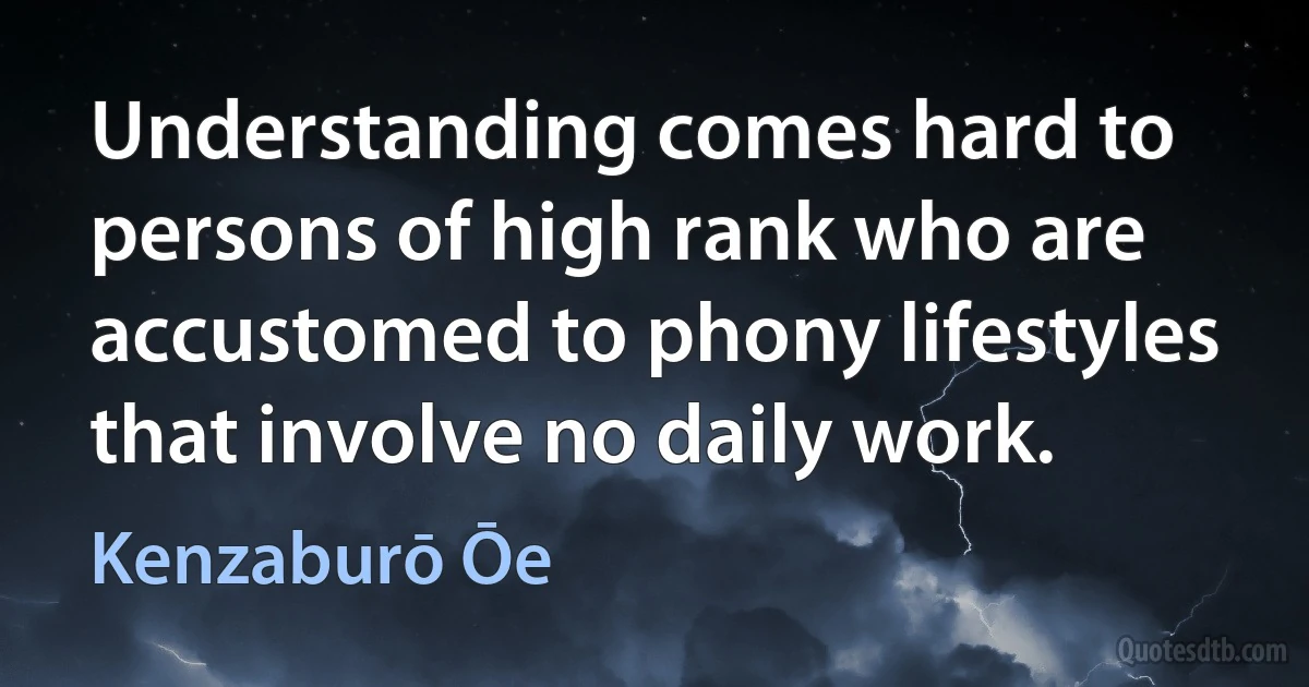 Understanding comes hard to persons of high rank who are accustomed to phony lifestyles that involve no daily work. (Kenzaburō Ōe)