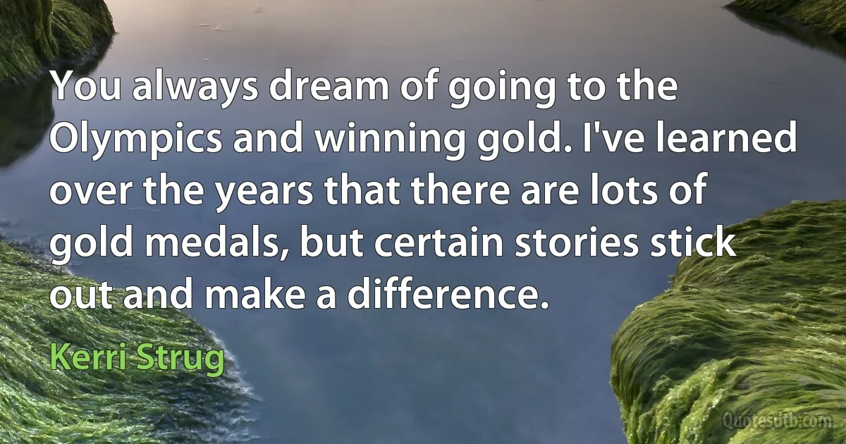 You always dream of going to the Olympics and winning gold. I've learned over the years that there are lots of gold medals, but certain stories stick out and make a difference. (Kerri Strug)