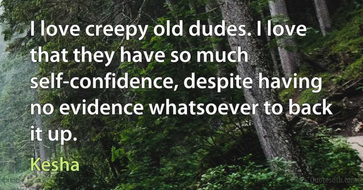 I love creepy old dudes. I love that they have so much self-confidence, despite having no evidence whatsoever to back it up. (Kesha)