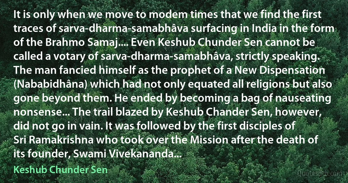 It is only when we move to modem times that we find the first traces of sarva-dharma-samabhâva surfacing in India in the form of the Brahmo Samaj.... Even Keshub Chunder Sen cannot be called a votary of sarva-dharma-samabhâva, strictly speaking. The man fancied himself as the prophet of a New Dispensation (Nababidhâna) which had not only equated all religions but also gone beyond them. He ended by becoming a bag of nauseating nonsense... The trail blazed by Keshub Chander Sen, however, did not go in vain. It was followed by the first disciples of Sri Ramakrishna who took over the Mission after the death of its founder, Swami Vivekananda... (Keshub Chunder Sen)