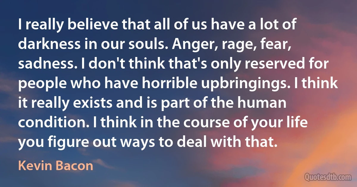 I really believe that all of us have a lot of darkness in our souls. Anger, rage, fear, sadness. I don't think that's only reserved for people who have horrible upbringings. I think it really exists and is part of the human condition. I think in the course of your life you figure out ways to deal with that. (Kevin Bacon)