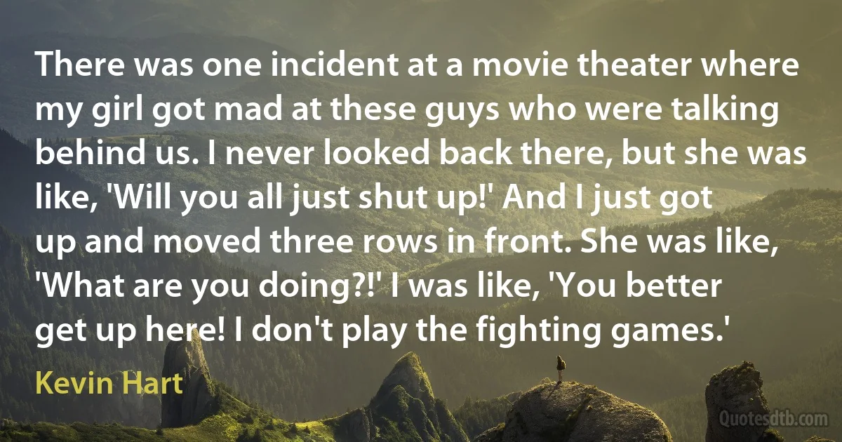 There was one incident at a movie theater where my girl got mad at these guys who were talking behind us. I never looked back there, but she was like, 'Will you all just shut up!' And I just got up and moved three rows in front. She was like, 'What are you doing?!' I was like, 'You better get up here! I don't play the fighting games.' (Kevin Hart)