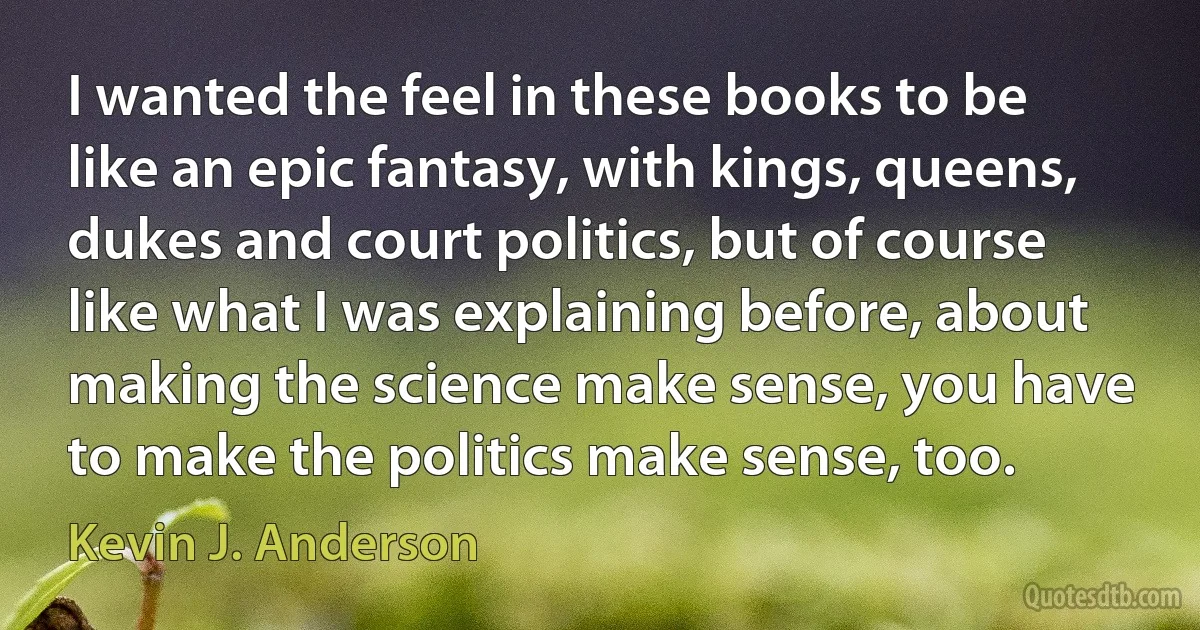 I wanted the feel in these books to be like an epic fantasy, with kings, queens, dukes and court politics, but of course like what I was explaining before, about making the science make sense, you have to make the politics make sense, too. (Kevin J. Anderson)