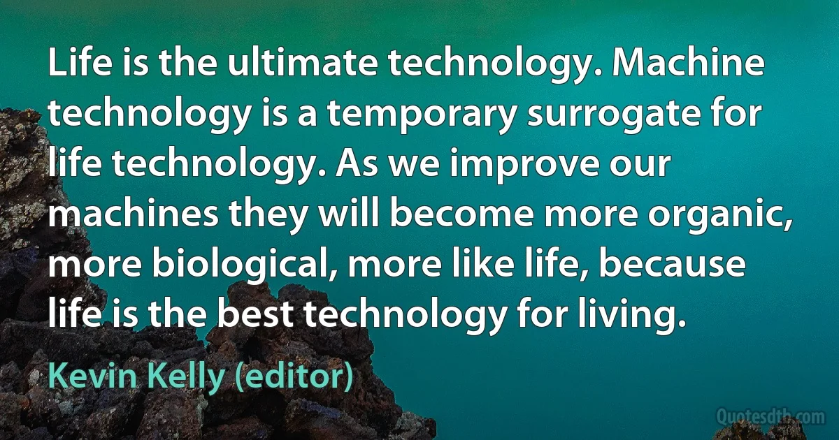 Life is the ultimate technology. Machine technology is a temporary surrogate for life technology. As we improve our machines they will become more organic, more biological, more like life, because life is the best technology for living. (Kevin Kelly (editor))